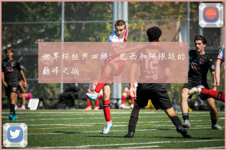 世界杯经典回顾：巴西和阿根廷的巅峰之战