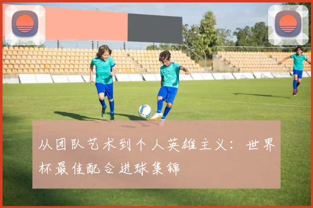 从团队艺术到个人英雄主义：世界杯最佳配合进球集锦