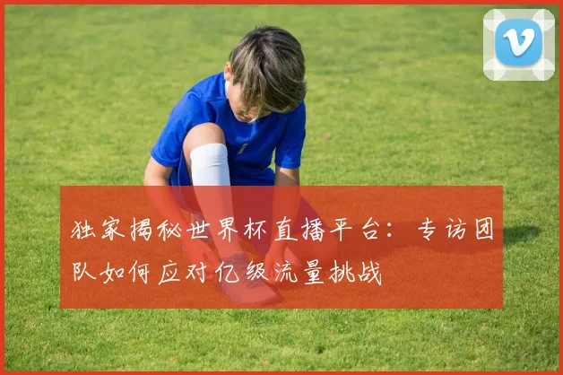 独家揭秘世界杯直播平台：专访团队如何应对亿级流量挑战
