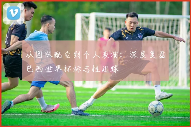 从团队配合到个人表演：深度复盘巴西世界杯标志性进球