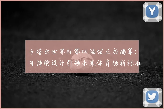 卡塔尔世界杯第四场馆正式揭幕：可持续设计引领未来体育场新标准