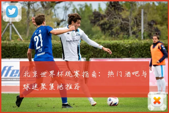 北京世界杯观赛指南:热门酒吧与球迷聚集地推荐