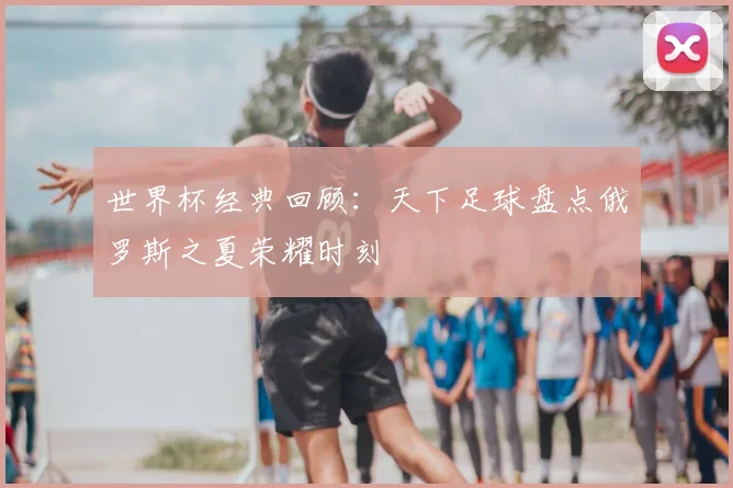 世界杯经典回顾:天下足球盘点俄罗斯之夏荣耀时刻