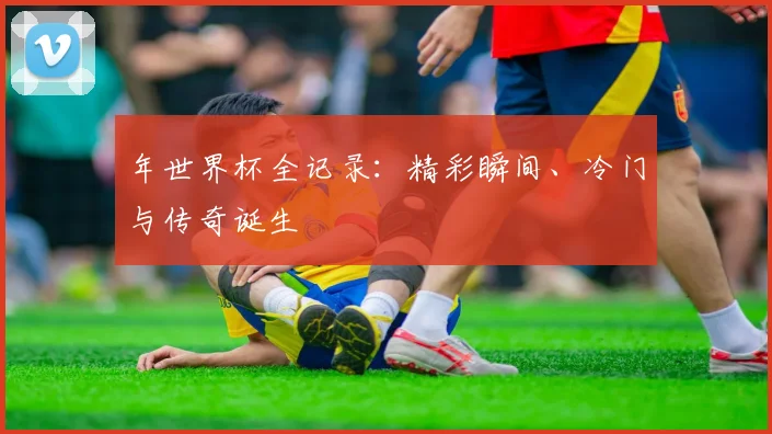 年世界杯全记录：精彩瞬间、冷门与传奇诞生