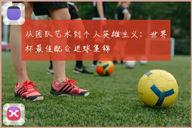 从团队艺术到个人英雄主义：世界杯最佳配合进球集锦