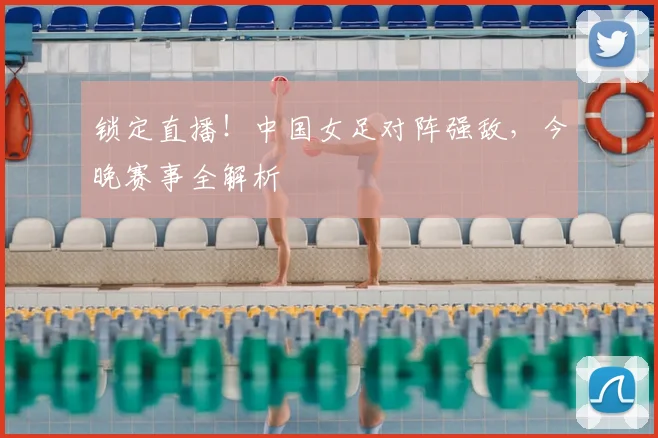 锁定直播！中国女足对阵强敌，今晚赛事全解析