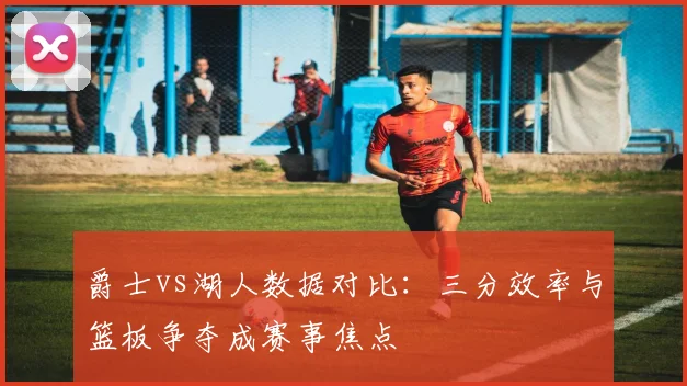 爵士vs湖人数据对比：三分效率与篮板争夺成赛事焦点