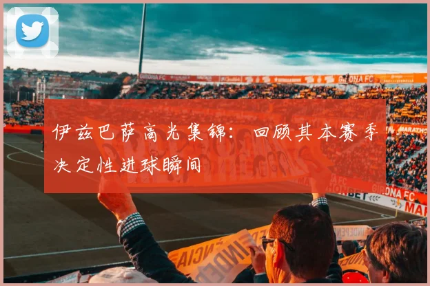 伊兹巴萨高光集锦：回顾其本赛季决定性进球瞬间