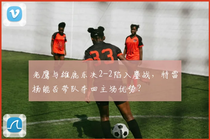 老鹰与雄鹿东决2-2陷入鏖战，特雷杨能否带队夺回主场优势？