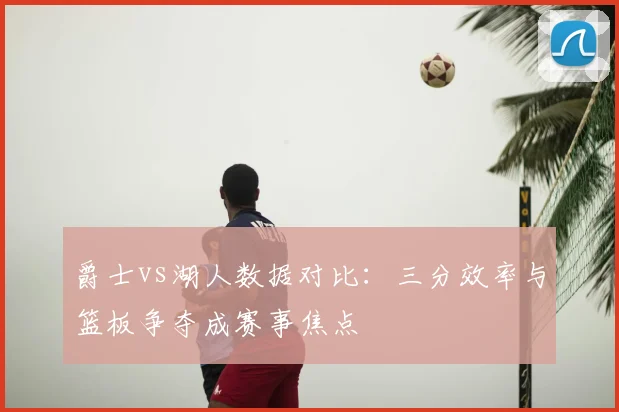 爵士vs湖人数据对比：三分效率与篮板争夺成赛事焦点