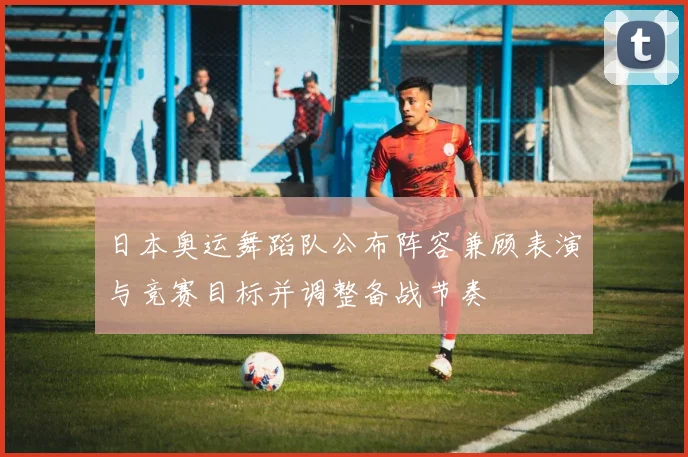 日本奥运舞蹈队公布阵容兼顾表演与竞赛目标并调整备战节奏